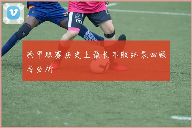 西甲联赛历史上最长不败纪录回顾与分析
