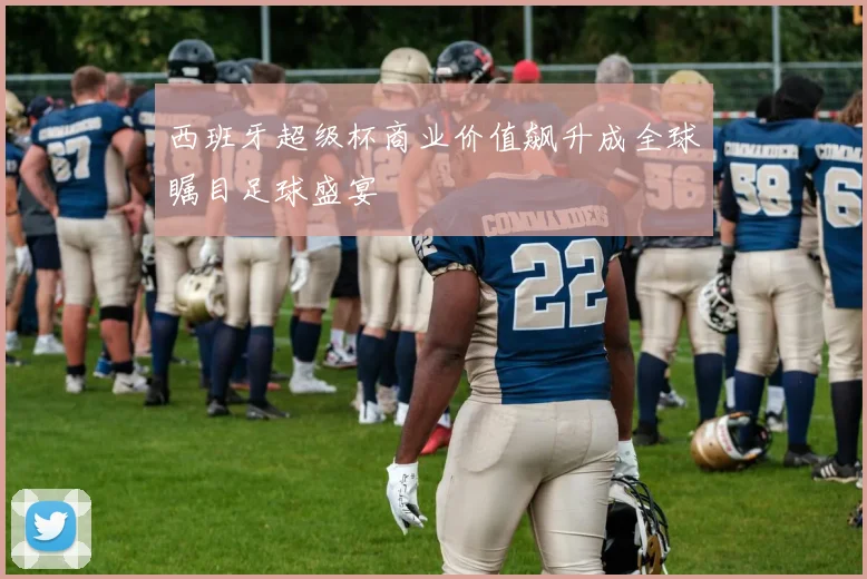 西班牙超级杯商业价值飙升成全球瞩目足球盛宴