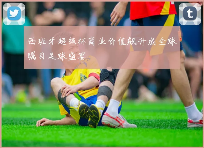 西班牙超级杯商业价值飙升成全球瞩目足球盛宴