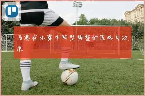 马赛在比赛中阵型调整的策略与效果